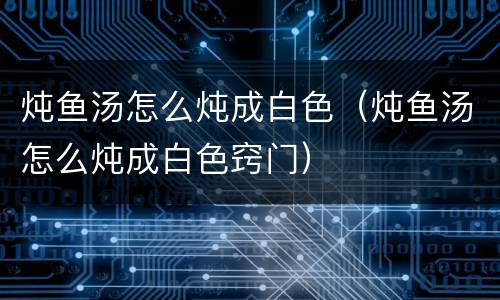 炖鱼汤怎么炖成白色（炖鱼汤怎么炖成白色窍门）