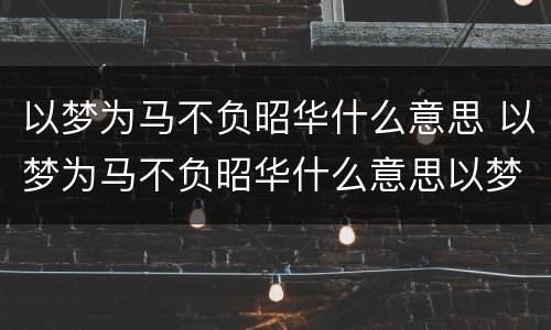 以梦为马不负昭华什么意思 以梦为马不负昭华什么意思以梦为马不负韶华作文