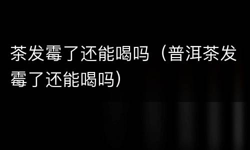 茶发霉了还能喝吗（普洱茶发霉了还能喝吗）