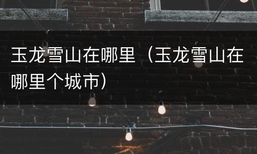 玉龙雪山在哪里（玉龙雪山在哪里个城市）