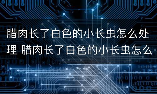 腊肉长了白色的小长虫怎么处理 腊肉长了白色的小长虫怎么处理掉