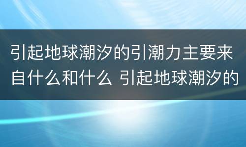 引起地球潮汐的引潮力主要来自什么和什么 引起地球潮汐的引潮力是什么
