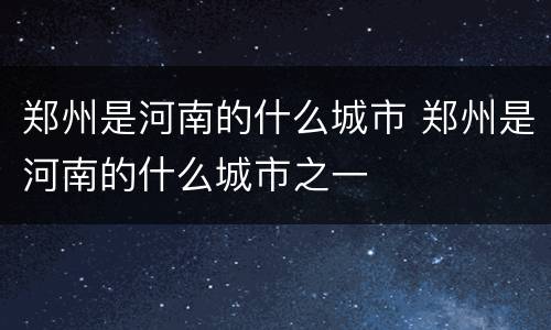 郑州是河南的什么城市 郑州是河南的什么城市之一