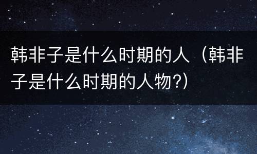 韩非子是什么时期的人（韩非子是什么时期的人物?）
