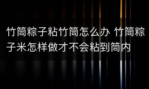 竹筒粽子粘竹筒怎么办 竹筒粽子米怎样做才不会粘到筒内