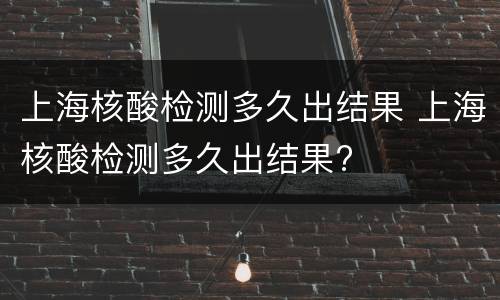 上海核酸检测多久出结果 上海核酸检测多久出结果?
