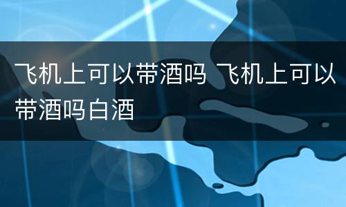 飞机上可以带酒吗 飞机上可以带酒吗白酒