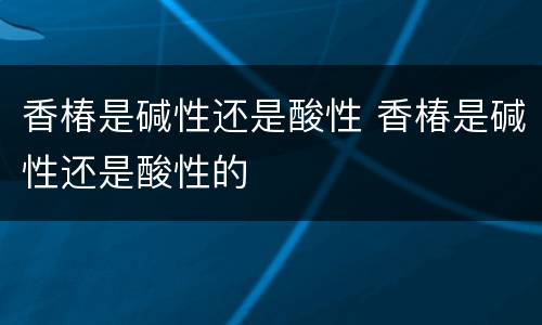 香椿是碱性还是酸性 香椿是碱性还是酸性的