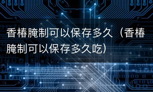 香椿腌制可以保存多久（香椿腌制可以保存多久吃）