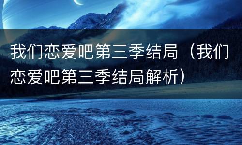 我们恋爱吧第三季结局（我们恋爱吧第三季结局解析）