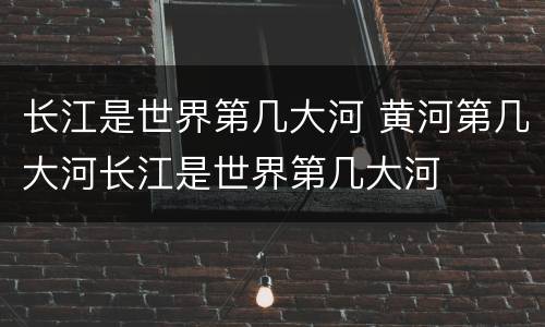 长江是世界第几大河 黄河第几大河长江是世界第几大河