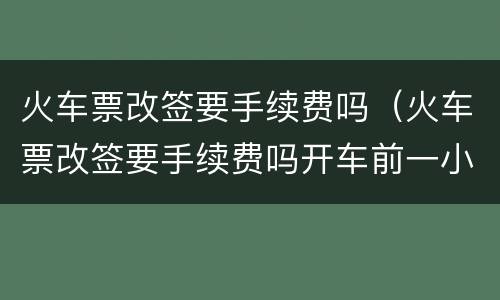 火车票改签要手续费吗（火车票改签要手续费吗开车前一小时）