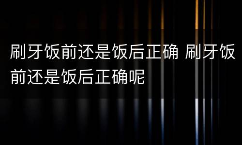 刷牙饭前还是饭后正确 刷牙饭前还是饭后正确呢