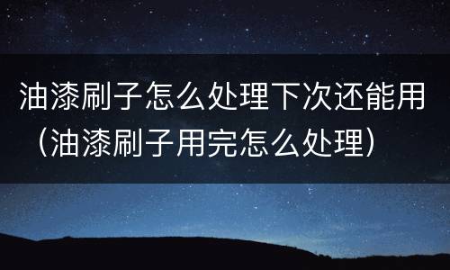 油漆刷子怎么处理下次还能用（油漆刷子用完怎么处理）