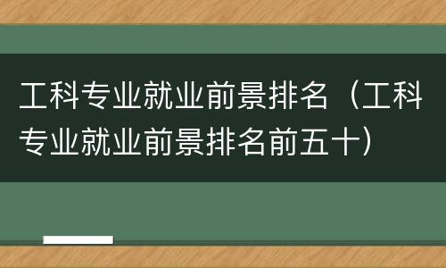 工科专业就业前景排名（工科专业就业前景排名前五十）