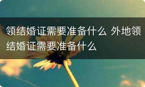 领结婚证需要准备什么 外地领结婚证需要准备什么