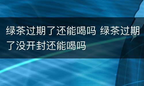 绿茶过期了还能喝吗 绿茶过期了没开封还能喝吗