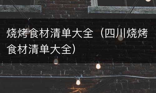 烧烤食材清单大全（四川烧烤食材清单大全）