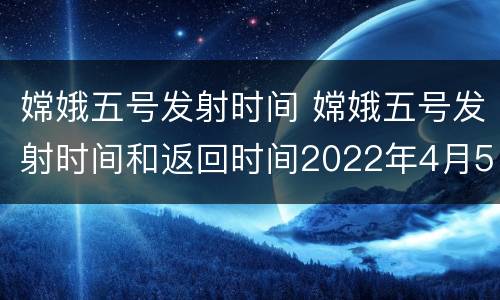嫦娥五号发射时间 嫦娥五号发射时间和返回时间2022年4月5日