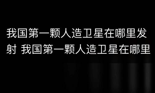 我国第一颗人造卫星在哪里发射 我国第一颗人造卫星在哪里发射成功?