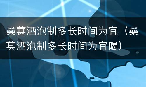 桑葚酒泡制多长时间为宜（桑葚酒泡制多长时间为宜喝）