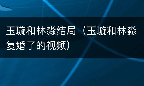 玉璇和林淼结局（玉璇和林淼复婚了的视频）