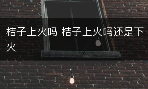 桔子上火吗 桔子上火吗还是下火