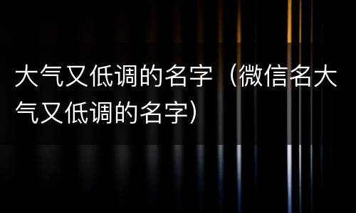 大气又低调的名字（微信名大气又低调的名字）