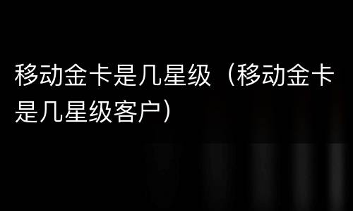 移动金卡是几星级（移动金卡是几星级客户）