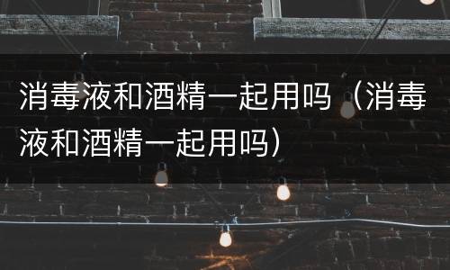 消毒液和酒精一起用吗（消毒液和酒精一起用吗）