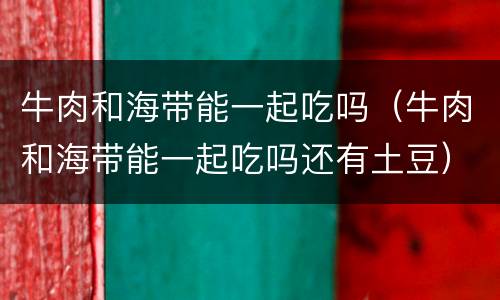 牛肉和海带能一起吃吗（牛肉和海带能一起吃吗还有土豆）