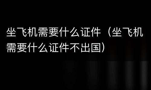坐飞机需要什么证件（坐飞机需要什么证件不出国）