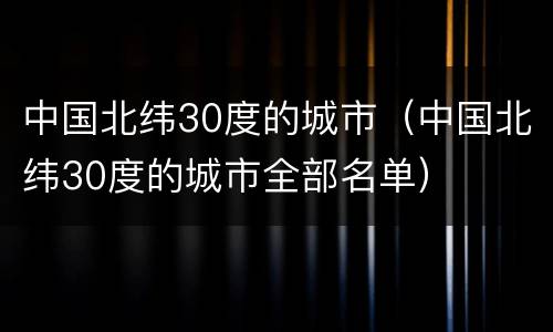 中国北纬30度的城市（中国北纬30度的城市全部名单）