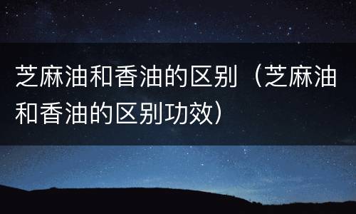 芝麻油和香油的区别（芝麻油和香油的区别功效）