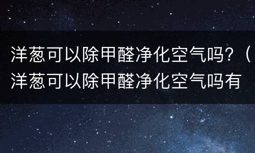洋葱可以除甲醛净化空气吗?（洋葱可以除甲醛净化空气吗有效果吗）
