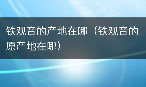 铁观音的产地在哪（铁观音的原产地在哪）