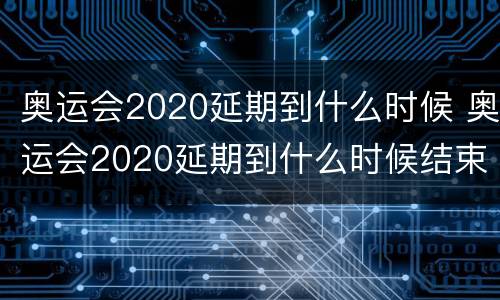 奥运会2020延期到什么时候 奥运会2020延期到什么时候结束