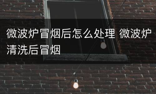 微波炉冒烟后怎么处理 微波炉清洗后冒烟