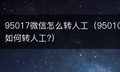 95017微信怎么转人工（95010如何转人工?）