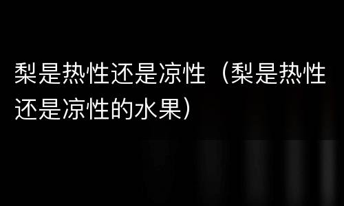 梨是热性还是凉性（梨是热性还是凉性的水果）