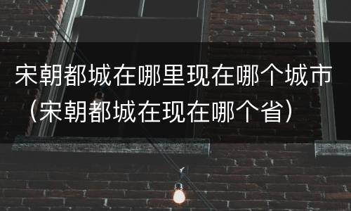 宋朝都城在哪里现在哪个城市（宋朝都城在现在哪个省）