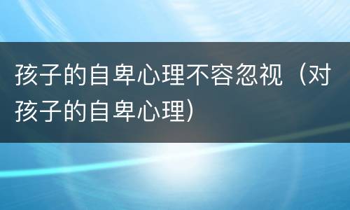 孩子的自卑心理不容忽视（对孩子的自卑心理）