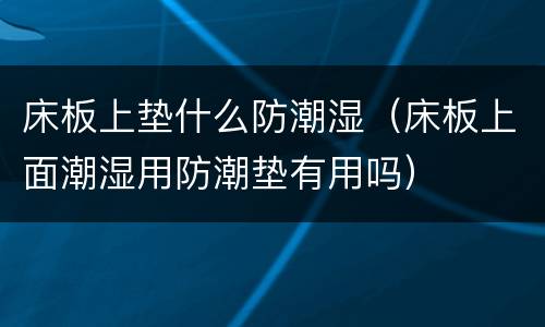 床板上垫什么防潮湿（床板上面潮湿用防潮垫有用吗）