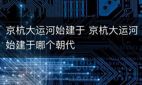 京杭大运河始建于 京杭大运河始建于哪个朝代