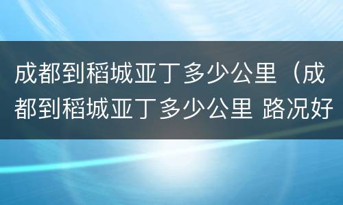 成都到稻城亚丁多少公里（成都到稻城亚丁多少公里 路况好吗）