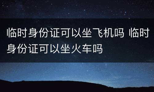 临时身份证可以坐飞机吗 临时身份证可以坐火车吗