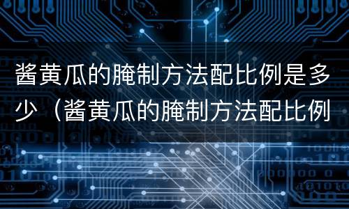 酱黄瓜的腌制方法配比例是多少（酱黄瓜的腌制方法配比例是多少合适）