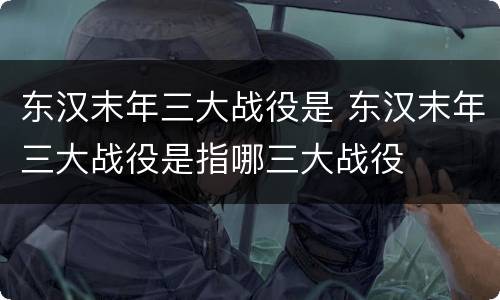 东汉末年三大战役是 东汉末年三大战役是指哪三大战役