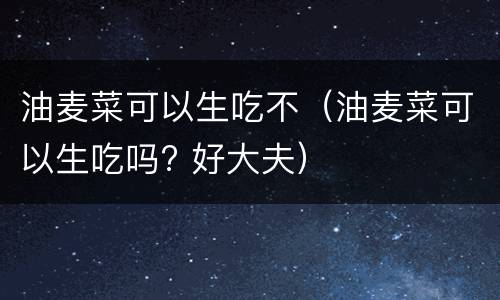 油麦菜可以生吃不（油麦菜可以生吃吗? 好大夫）