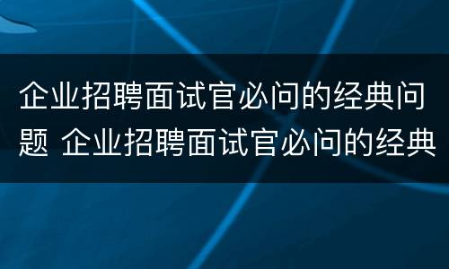 企业招聘面试官必问的经典问题 企业招聘面试官必问的经典问题和答案